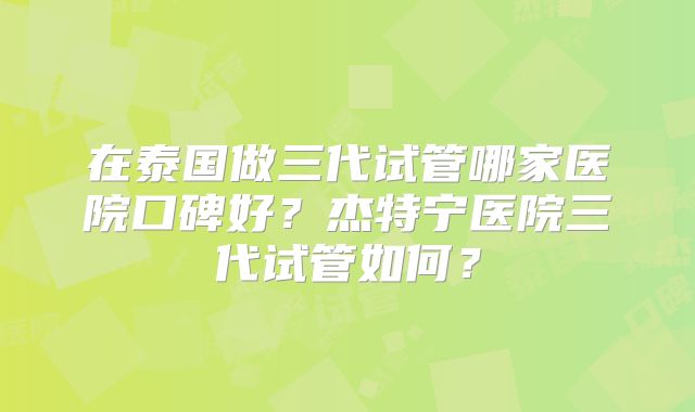 在泰国做三代试管哪家医院口碑好？杰特宁医院三代试管如何？