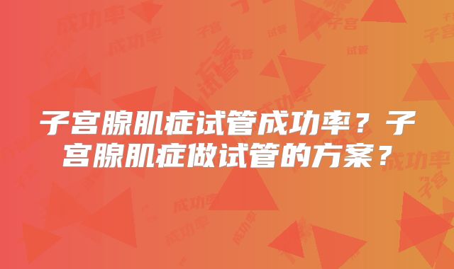 子宫腺肌症试管成功率？子宫腺肌症做试管的方案？