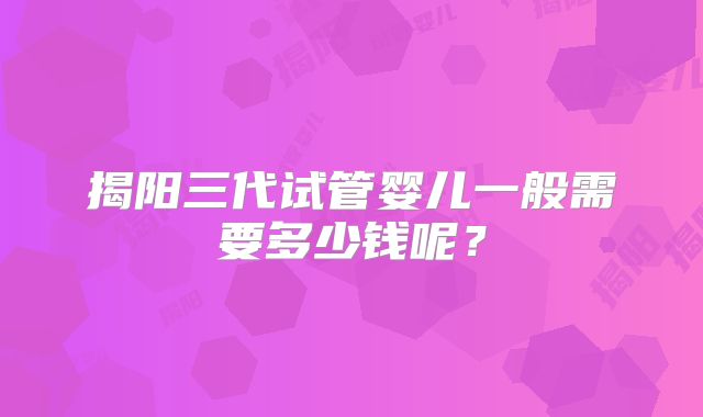 揭阳三代试管婴儿一般需要多少钱呢?