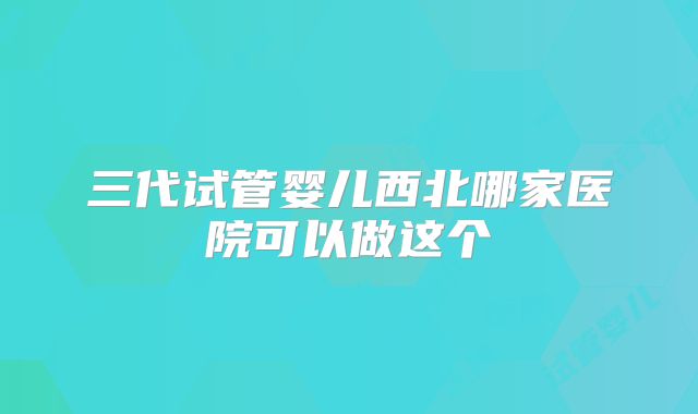 三代试管婴儿西北哪家医院可以做这个