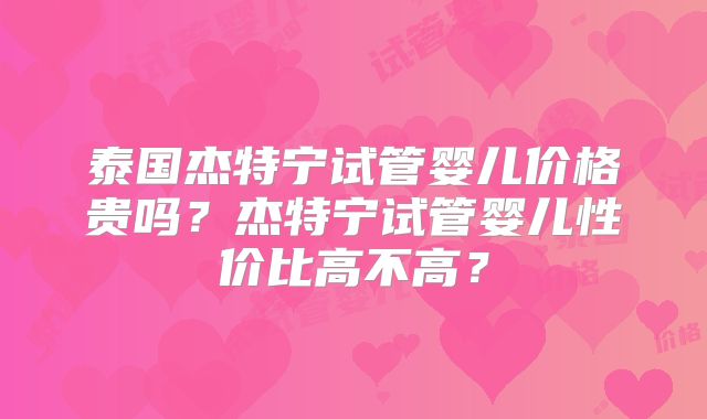 泰国杰特宁试管婴儿价格贵吗？杰特宁试管婴儿性价比高不高？