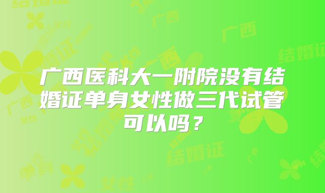 广西医科大一附院没有结婚证单身女性做三代试管可以吗?