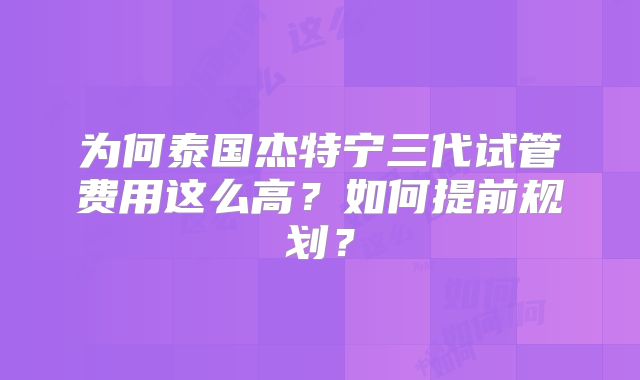 为何泰国杰特宁三代试管费用这么高？如何提前规划？
