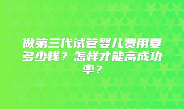 做第三代试管婴儿费用要多少钱？怎样才能高成功率？