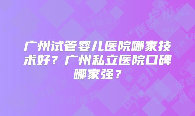 广州试管婴儿医院哪家技术好？广州私立医院口碑哪家强？