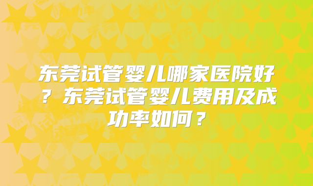 东莞试管婴儿哪家医院好？东莞试管婴儿费用及成功率如何？