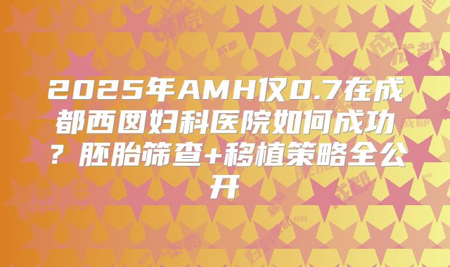 2025年AMH仅0.7在成都西囡妇科医院如何成功？胚胎筛查+移植策略全公开
