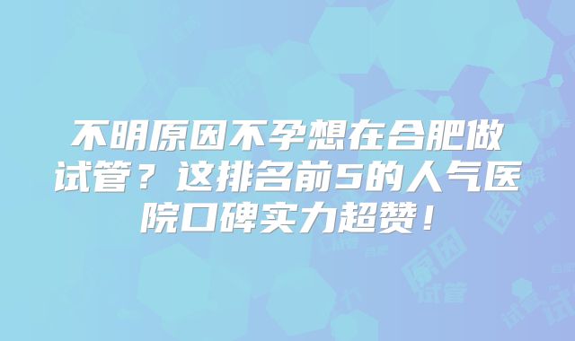不明原因不孕想在合肥做试管？这排名前5的人气医院口碑实力超赞！