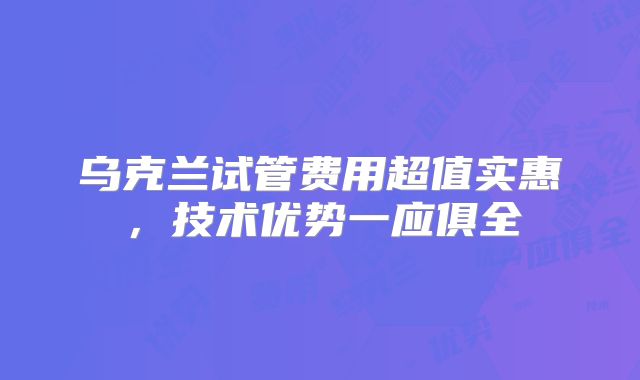 乌克兰试管费用超值实惠，技术优势一应俱全