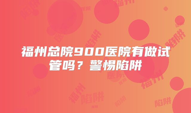 福州总院900医院有做试管吗？警惕陷阱