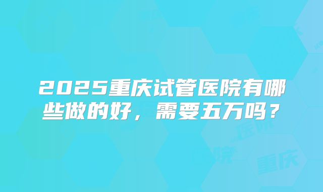 2025重庆试管医院有哪些做的好，需要五万吗？
