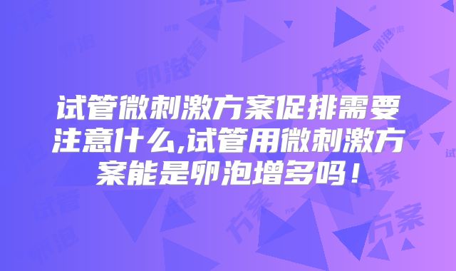 试管微刺激方案促排需要注意什么,试管用微刺激方案能是卵泡增多吗！