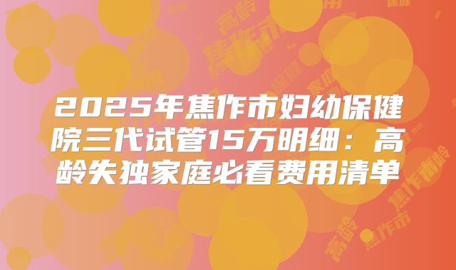 2025年焦作市妇幼保健院三代试管15万明细：高龄失独家庭必看费用清单