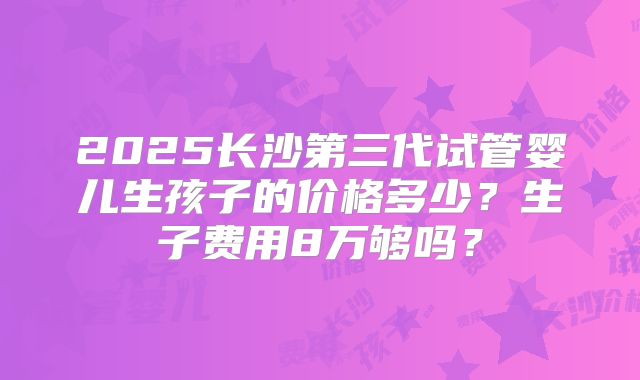2025长沙第三代试管婴儿生孩子的价格多少？生子费用8万够吗？