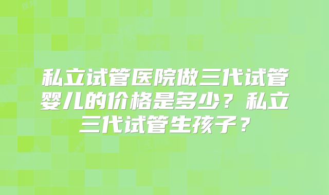 私立试管医院做三代试管婴儿的价格是多少?私立三代试管生孩子?