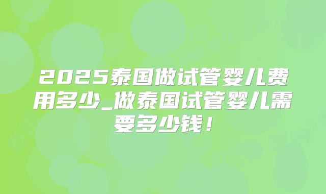 2025泰国做试管婴儿费用多少_做泰国试管婴儿需要多少钱！