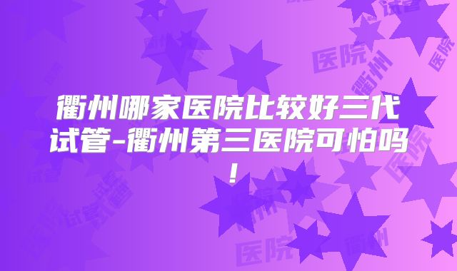 衢州哪家医院比较好三代试管-衢州第三医院可怕吗！