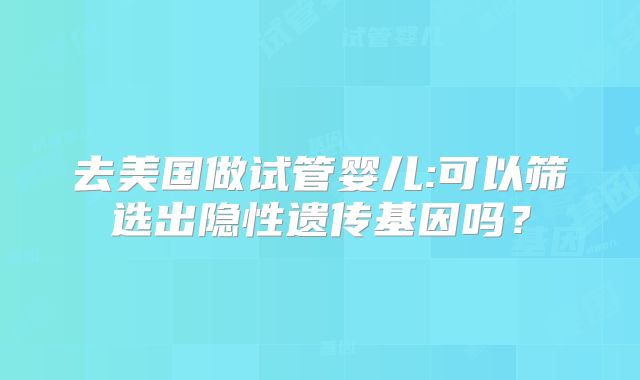 去美国做试管婴儿:可以筛选出隐性遗传基因吗？