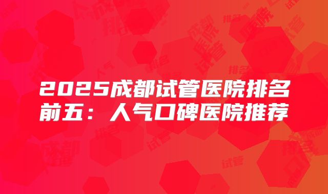 2025成都试管医院排名前五：人气口碑医院推荐