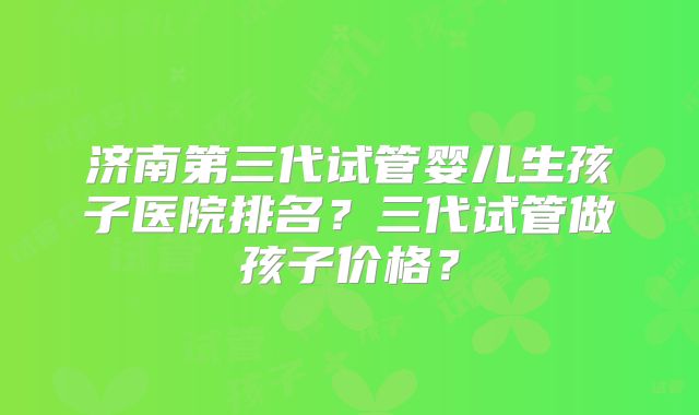 济南第三代试管婴儿生孩子医院排名？三代试管做孩子价格？