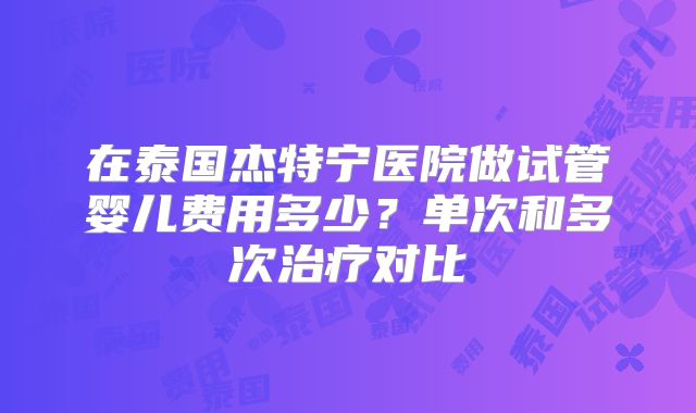 在泰国杰特宁医院做试管婴儿费用多少?单次和多次治疗对比