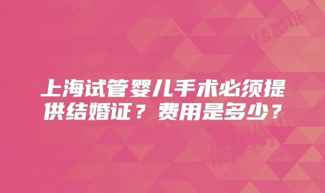 上海试管婴儿手术必须提供结婚证？费用是多少？