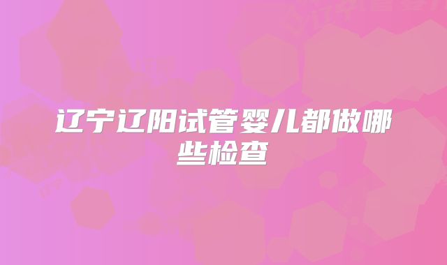 辽宁辽阳试管婴儿都做哪些检查