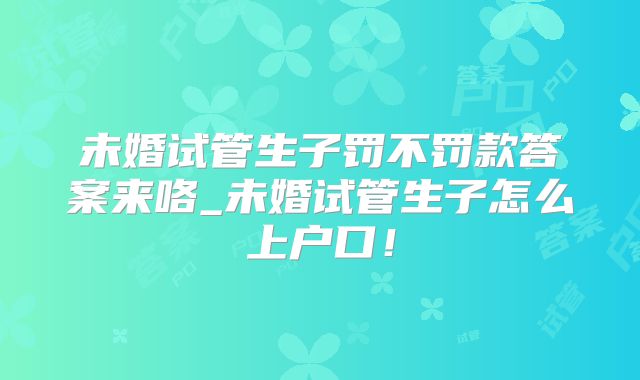 未婚试管生子罚不罚款答案来咯_未婚试管生子怎么上户口！