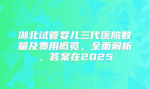 湖北试管婴儿三代医院数量及费用概览，全面解析，答案在2025