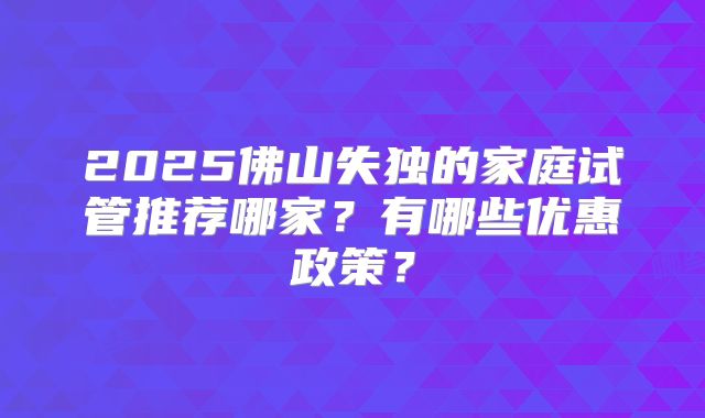 2025佛山失独的家庭试管推荐哪家？有哪些优惠政策？