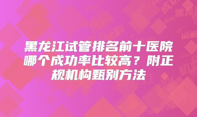 黑龙江试管排名前十医院哪个成功率比较高？附正规机构甄别方法