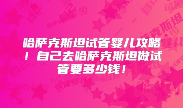 哈萨克斯坦试管婴儿攻略！自己去哈萨克斯坦做试管要多少钱！