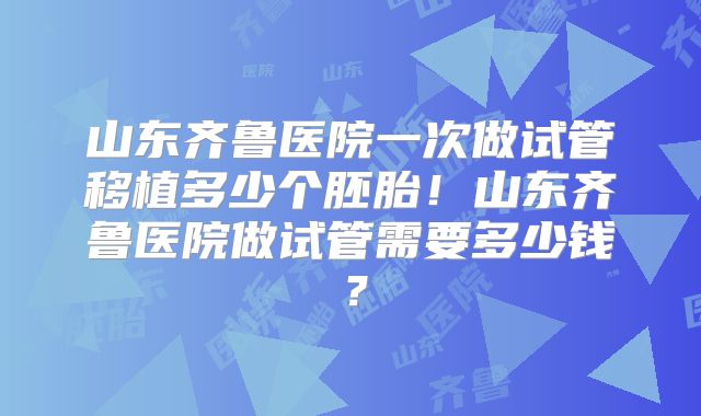 山东齐鲁医院一次做试管移植多少个胚胎！山东齐鲁医院做试管需要多少钱？