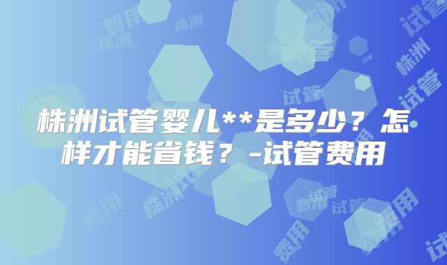 株洲试管婴儿**是多少？怎样才能省钱？-试管费用