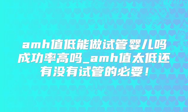 amh值低能做试管婴儿吗成功率高吗_amh值太低还有没有试管的必要！