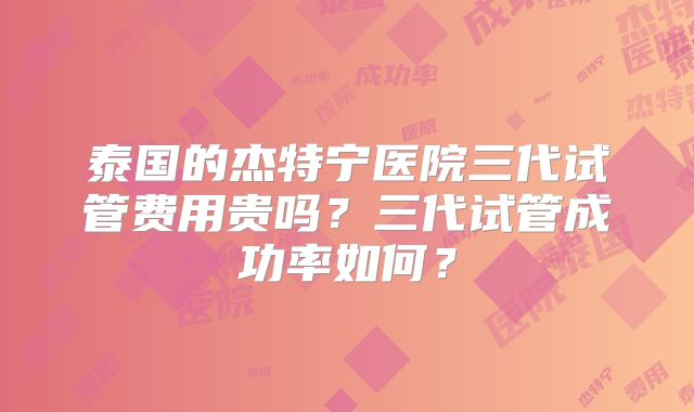 泰国的杰特宁医院三代试管费用贵吗？三代试管成功率如何？