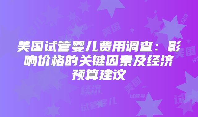 美国试管婴儿费用调查:影响价格的关键因素及经济预算建议