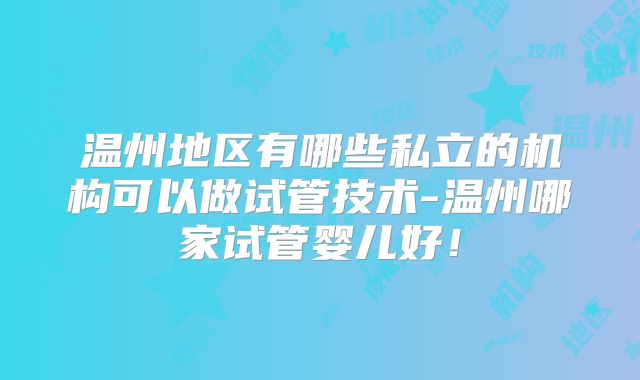 温州地区有哪些私立的机构可以做试管技术-温州哪家试管婴儿好！