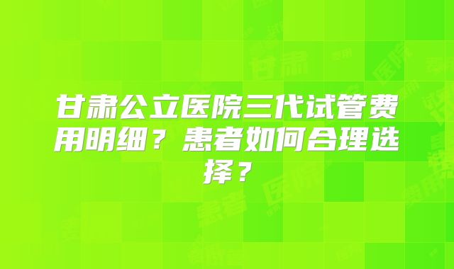 甘肃公立医院三代试管费用明细？患者如何合理选择？