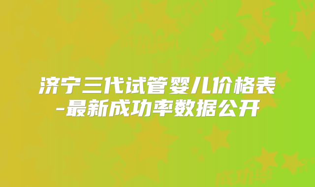 济宁三代试管婴儿价格表-最新成功率数据公开