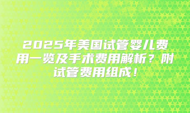 2025年美国试管婴儿费用一览及手术费用解析?附试管费用组成!