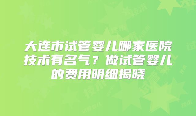 大连市试管婴儿哪家医院技术有名气？做试管婴儿的费用明细揭晓