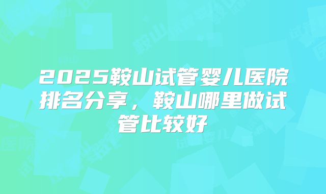 2025鞍山试管婴儿医院排名分享，鞍山哪里做试管比较好