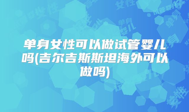 单身女性可以做试管婴儿吗(吉尔吉斯斯坦海外可以做吗)