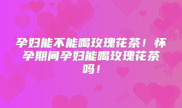 孕妇能不能喝玫瑰花茶!怀孕期间孕妇能喝玫瑰花茶吗!