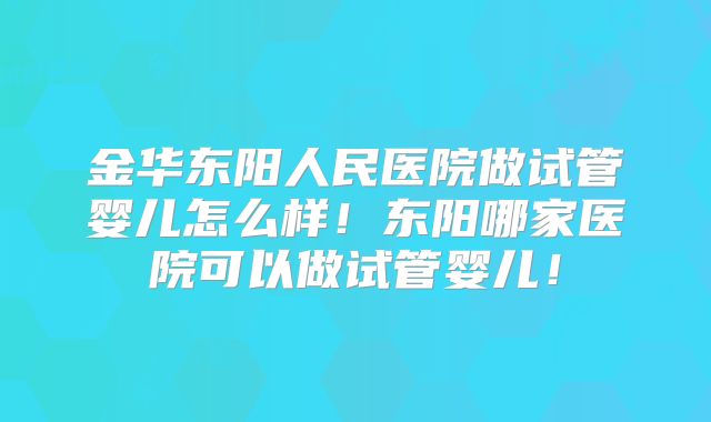 金华东阳人民医院做试管婴儿怎么样!东阳哪家医院可以做试管婴儿!