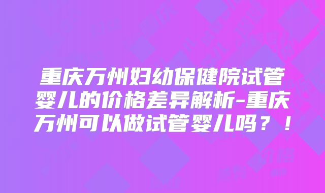 重庆万州妇幼保健院试管婴儿的价格差异解析-重庆万州可以做试管婴儿吗？！