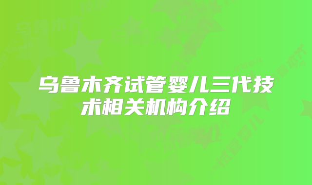 乌鲁木齐试管婴儿三代技术相关机构介绍