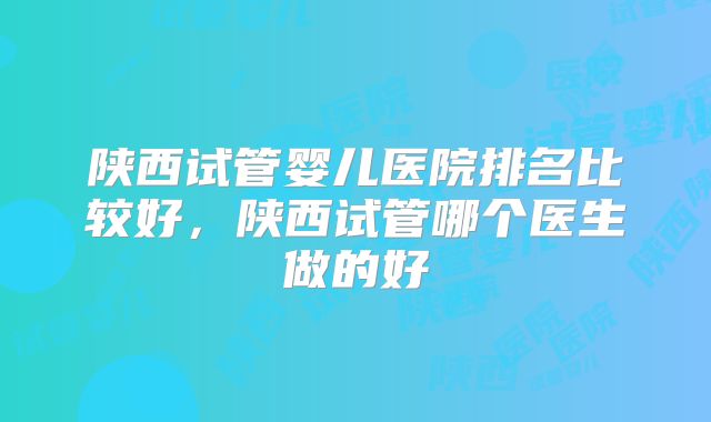 陕西试管婴儿医院排名比较好,陕西试管哪个医生做的好