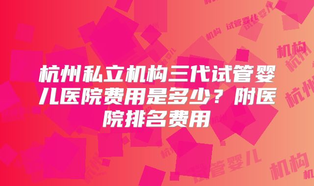 杭州私立机构三代试管婴儿医院费用是多少？附医院排名费用